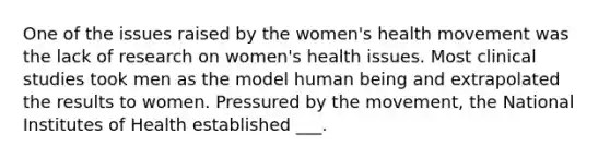 One of the issues raised by the women's health movement was the lack of research on women's health issues. Most clinical studies took men as the model human being and extrapolated the results to women. Pressured by the movement, the National Institutes of Health established ___.