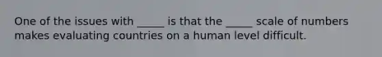 One of the issues with _____ is that the _____ scale of numbers makes evaluating countries on a human level difficult.