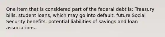 One item that is considered part of the federal debt is: Treasury bills. student loans, which may go into default. future Social Security benefits. potential liabilities of savings and loan associations.