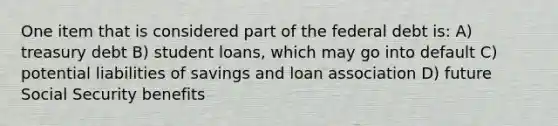 One item that is considered part of the federal debt is: A) treasury debt B) student loans, which may go into default C) potential liabilities of savings and loan association D) future Social Security benefits