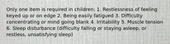 Only one item is required in children: 1. Restlessness of feeling keyed up or on edge 2. Being easily fatigued 3. Difficulty concentrating or mind going blank 4. Irritability 5. Muscle tension 6. Sleep disturbance (difficulty falling or staying asleep, or restless, unsatisfying sleep)