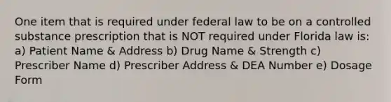 One item that is required under federal law to be on a controlled substance prescription that is NOT required under Florida law is: a) Patient Name & Address b) Drug Name & Strength c) Prescriber Name d) Prescriber Address & DEA Number e) Dosage Form