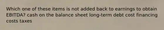 Which one of these items is not added back to earnings to obtain EBITDA? cash on the balance sheet long-term debt cost financing costs taxes