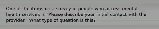 One of the items on a survey of people who access mental health services is "Please describe your initial contact with the provider." What type of question is this?