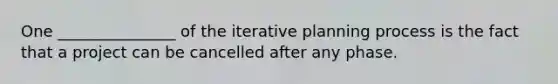 One _______________ of the iterative planning process is the fact that a project can be cancelled after any phase.