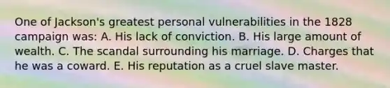 One of Jackson's greatest personal vulnerabilities in the 1828 campaign was: A. His lack of conviction. B. His large amount of wealth. C. The scandal surrounding his marriage. D. Charges that he was a coward. E. His reputation as a cruel slave master.