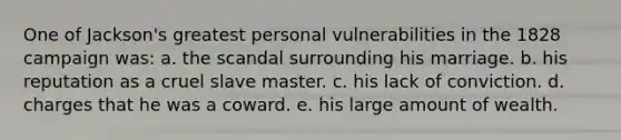 One of Jackson's greatest personal vulnerabilities in the 1828 campaign was: a. the scandal surrounding his marriage. b. his reputation as a cruel slave master. c. his lack of conviction. d. charges that he was a coward. e. his large amount of wealth.