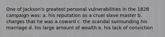 One of Jackson's greatest personal vulnerabilities in the 1828 campaign was: a. his reputation as a cruel slave master b. charges that he was a coward c. the scandal surrounding his marriage d. his large amount of wealth e. his lack of conviction