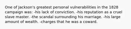 One of Jackson's greatest personal vulnerabilities in the 1828 campaign was: -his lack of conviction. -his reputation as a cruel slave master. -the scandal surrounding his marriage. -his large amount of wealth. -charges that he was a coward.