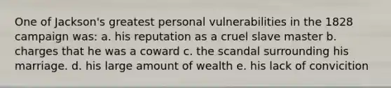 One of Jackson's greatest personal vulnerabilities in the 1828 campaign was: a. his reputation as a cruel slave master b. charges that he was a coward c. the scandal surrounding his marriage. d. his large amount of wealth e. his lack of convicition