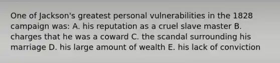 One of Jackson's greatest personal vulnerabilities in the 1828 campaign was: A. his reputation as a cruel slave master B. charges that he was a coward C. the scandal surrounding his marriage D. his large amount of wealth E. his lack of conviction