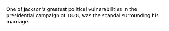 One of Jackson's greatest political vulnerabilities in the presidential campaign of 1828, was the scandal surrounding his marriage.