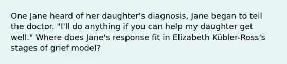 One Jane heard of her daughter's diagnosis, Jane began to tell the doctor. "I'll do anything if you can help my daughter get well." Where does Jane's response fit in Elizabeth Kübler-Ross's stages of grief model?