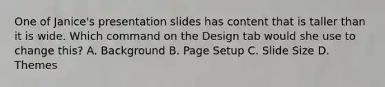 One of Janice's presentation slides has content that is taller than it is wide. Which command on the Design tab would she use to change this? A. Background B. Page Setup C. Slide Size D. Themes