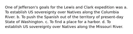 One of Jefferson's goals for the Lewis and Clark expedition was a. To establish US sovereignty over Natives along the Columbia River. b. To push the Spanish out of the territory of present-day State of Washington. c. To find a place for a harbor. d. To establish US sovereignty over Natives along the Missouri River.