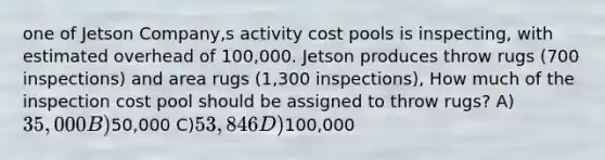 one of Jetson Company,s activity cost pools is inspecting, with estimated overhead of 100,000. Jetson produces throw rugs (700 inspections) and area rugs (1,300 inspections), How much of the inspection cost pool should be assigned to throw rugs? A)35,000 B)50,000 C)53,846 D)100,000