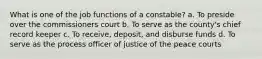 What is one of the job functions of a constable? a. To preside over the commissioners court b. To serve as the county's chief record keeper c. To receive, deposit, and disburse funds d. To serve as the process officer of justice of the peace courts