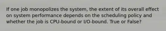 If one job monopolizes the system, the extent of its overall effect on system performance depends on the scheduling policy and whether the job is CPU-bound or I/O-bound. True or False?