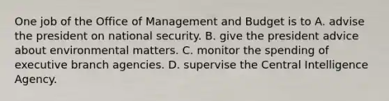 One job of the Office of Management and Budget is to A. advise the president on national security. B. give the president advice about environmental matters. C. monitor the spending of executive branch agencies. D. supervise the Central Intelligence Agency.