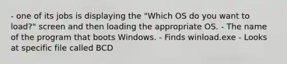 - one of its jobs is displaying the "Which OS do you want to load?" screen and then loading the appropriate OS. - The name of the program that boots Windows. - Finds winload.exe - Looks at specific file called BCD