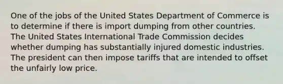 One of the jobs of the United States Department of Commerce is to determine if there is import dumping from other countries. The United States International Trade Commission decides whether dumping has substantially injured domestic industries. The president can then impose tariffs that are intended to offset the unfairly low price.