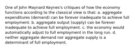 One of John Maynard Keynes's critiques of how the economy functions according to the classical view is that: a. aggregate expenditures (demand) can be forever inadequate to achieve full employment. b. aggregate output (supply) can be forever inadequate to achieve full employment. c. the economy would automatically adjust to full employment in the long run. d. neither aggregate demand nor aggregate supply is a determinant of full employment.