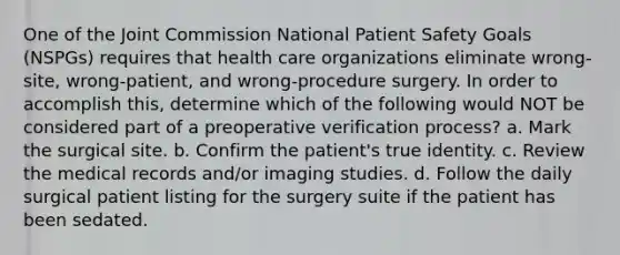 One of the Joint Commission National Patient Safety Goals (NSPGs) requires that health care organizations eliminate wrong-site, wrong-patient, and wrong-procedure surgery. In order to accomplish this, determine which of the following would NOT be considered part of a preoperative verification process? a. Mark the surgical site. b. Confirm the patient's true identity. c. Review the medical records and/or imaging studies. d. Follow the daily surgical patient listing for the surgery suite if the patient has been sedated.