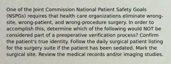 One of the Joint Commission National Patient Safety Goals (NSPGs) requires that health care organizations eliminate wrong-site, wrong-patient, and wrong-procedure surgery. In order to accomplish this, determine which of the following would NOT be considered part of a preoperative verification process? Confirm the patient's true identity. Follow the daily surgical patient listing for the surgery suite if the patient has been sedated. Mark the surgical site. Review the medical records and/or imaging studies.