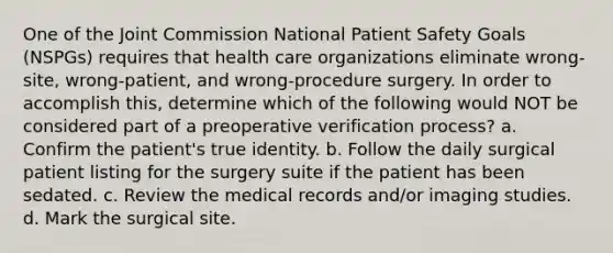 One of the Joint Commission National Patient Safety Goals (NSPGs) requires that health care organizations eliminate wrong-site, wrong-patient, and wrong-procedure surgery. In order to accomplish this, determine which of the following would NOT be considered part of a preoperative verification process? a. Confirm the patient's true identity. b. Follow the daily surgical patient listing for the surgery suite if the patient has been sedated. c. Review the medical records and/or imaging studies. d. Mark the surgical site.