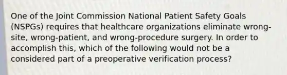 One of the Joint Commission National Patient Safety Goals (NSPGs) requires that healthcare organizations eliminate wrong-site, wrong-patient, and wrong-procedure surgery. In order to accomplish this, which of the following would not be a considered part of a preoperative verification process?