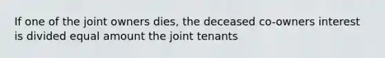 If one of the joint owners dies, the deceased co-owners interest is divided equal amount the joint tenants