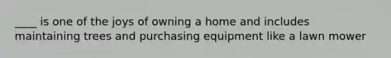 ____ is one of the joys of owning a home and includes maintaining trees and purchasing equipment like a lawn mower