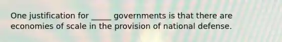 One justification for _____ governments is that there are economies of scale in the provision of national defense.