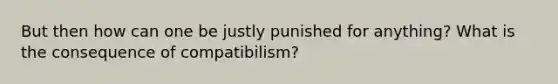 But then how can one be justly punished for anything? What is the consequence of compatibilism?