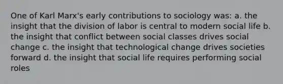 One of Karl Marx's early contributions to sociology was: a. the insight that the division of labor is central to modern social life b. the insight that conflict between social classes drives social change c. the insight that technological change drives societies forward d. the insight that social life requires performing social roles