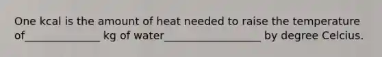 One kcal is the amount of heat needed to raise the temperature of______________ kg of water__________________ by degree Celcius.