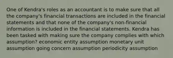 One of Kendra's roles as an accountant is to make sure that all the company's financial transactions are included in the financial statements and that none of the company's non-financial information is included in the financial statements. Kendra has been tasked with making sure the company complies with which assumption? economic entity assumption monetary unit assumption going concern assumption periodicity assumption