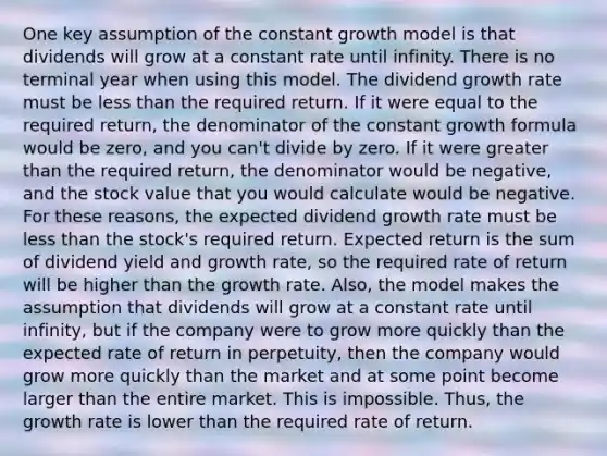 One key assumption of the constant growth model is that dividends will grow at a constant rate until infinity. There is no terminal year when using this model. The dividend growth rate must be less than the required return. If it were equal to the required return, the denominator of the constant growth formula would be zero, and you can't divide by zero. If it were greater than the required return, the denominator would be negative, and the stock value that you would calculate would be negative. For these reasons, the expected dividend growth rate must be less than the stock's required return. Expected return is the sum of dividend yield and growth rate, so the required rate of return will be higher than the growth rate. Also, the model makes the assumption that dividends will grow at a constant rate until infinity, but if the company were to grow more quickly than the expected rate of return in perpetuity, then the company would grow more quickly than the market and at some point become larger than the entire market. This is impossible. Thus, the growth rate is lower than the required rate of return.