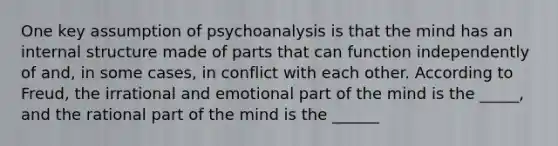 One key assumption of psychoanalysis is that the mind has an internal structure made of parts that can function independently of and, in some cases, in conflict with each other. According to Freud, the irrational and emotional part of the mind is the _____, and the rational part of the mind is the ______