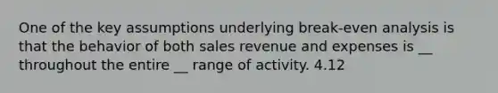 One of the key assumptions underlying break-even analysis is that the behavior of both sales revenue and expenses is __ throughout the entire __ range of activity. 4.12