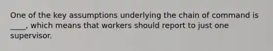 One of the key assumptions underlying the chain of command is ____, which means that workers should report to just one supervisor.