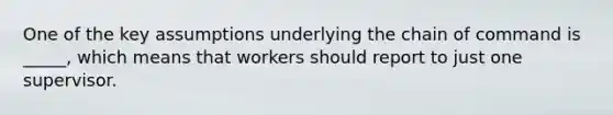 One of the key assumptions underlying the chain of command is _____, which means that workers should report to just one supervisor.