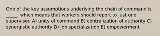 One of the key assumptions underlying the chain of command is _____, which means that workers should report to just one supervisor. A) unity of command B) centralization of authority C) synergistic authority D) job specialization E) empowerment