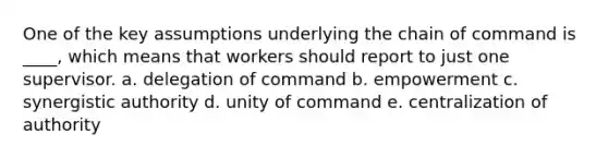 One of the key assumptions underlying the chain of command is ____, which means that workers should report to just one supervisor. a. delegation of command b. empowerment c. synergistic authority d. unity of command e. centralization of authority