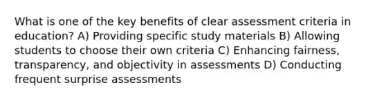 What is one of the key benefits of clear assessment criteria in education? A) Providing specific study materials B) Allowing students to choose their own criteria C) Enhancing fairness, transparency, and objectivity in assessments D) Conducting frequent surprise assessments