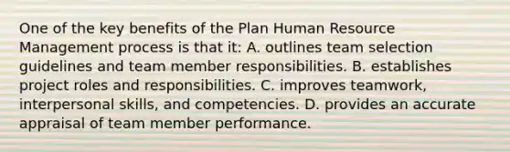 One of the key benefits of the Plan Human Resource Management process is that it: A. outlines team selection guidelines and team member responsibilities. B. establishes project roles and responsibilities. C. improves teamwork, interpersonal skills, and competencies. D. provides an accurate appraisal of team member performance.