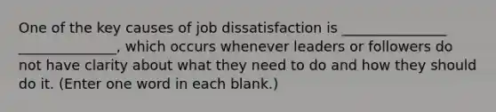 One of the key causes of job dissatisfaction is _______________ ______________, which occurs whenever leaders or followers do not have clarity about what they need to do and how they should do it. (Enter one word in each blank.)