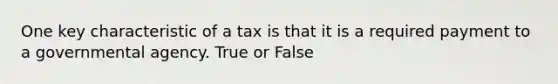 One key characteristic of a tax is that it is a required payment to a governmental agency. True or False