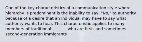 One of the key characteristics of a communication style where hierarchy is predominant is the inability to say, "No," to authority because of a desire that an individual may have to say what authority wants to hear. This characteristic applies to many members of traditional _______ who are first- and sometimes second-generation immigrants