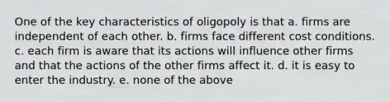 One of the key characteristics of oligopoly is that a. firms are independent of each other. b. firms face different cost conditions. c. each firm is aware that its actions will influence other firms and that the actions of the other firms affect it. d. it is easy to enter the industry. e. none of the above